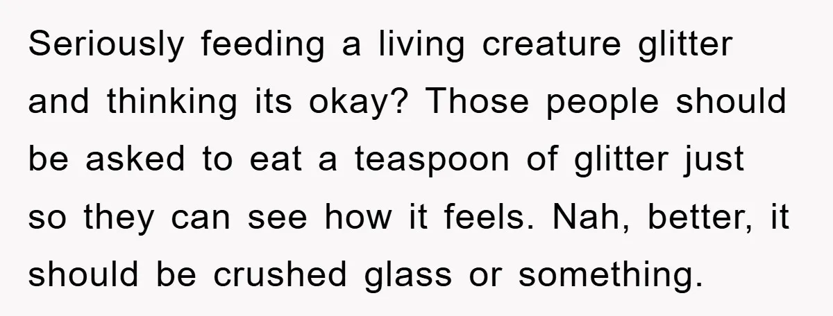 Seriously feeding a living creature glitter and thinking its okay? Those people should be asked to eat a teaspoon of glitter just so they can see how it feels. Nah,...