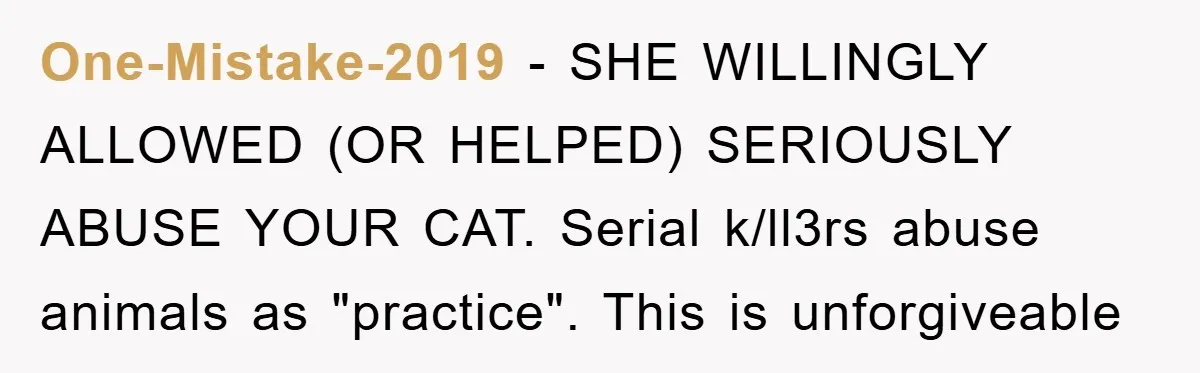 One-Mistake-2019 − SHE WILLINGLY ALLOWED (OR HELPED) SERIOUSLY ABUSE YOUR CAT. Serial k/ll3rs abuse animals as "practice". This is unforgiveable