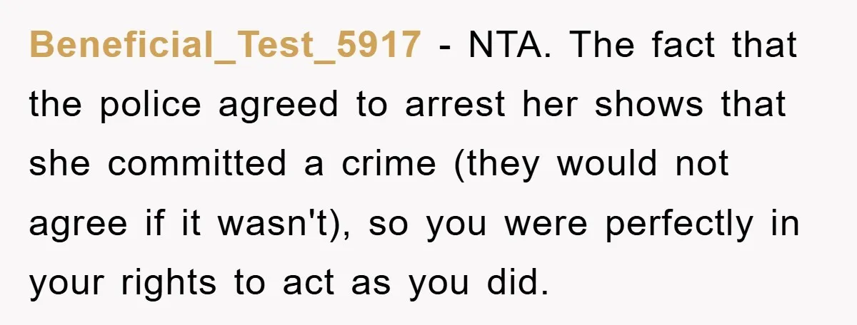 Beneficial_Test_5917 − NTA. The fact that the police agreed to arrest her shows that she committed a crime (they would not agree if it wasn't), so you were perfectly in...