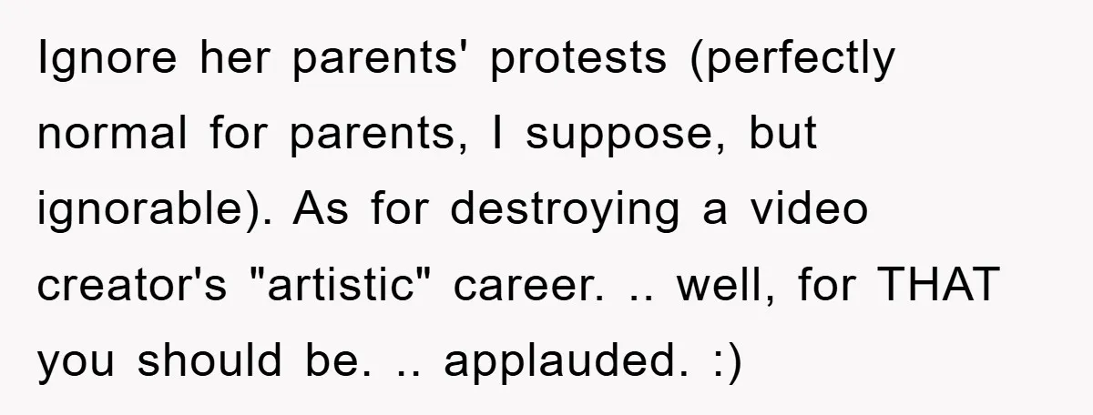 Ignore her parents' protests (perfectly normal for parents, I suppose, but ignorable). As for destroying a video creator's "artistic" career. .. well, for THAT you should be. .. applauded. :)