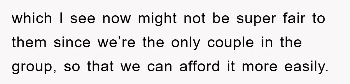 which I see now might not be super fair to them since we’re the only couple in the group, so that we can afford it more easily.