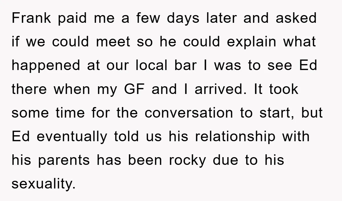 Frank paid me a few days later and asked if we could meet so he could explain what happened at our local bar I was to see Ed there when...