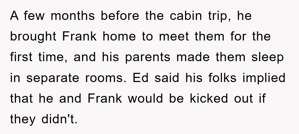 A few months before the cabin trip, he brought Frank home to meet them for the first time, and his parents made them sleep in separate rooms. Ed said his...