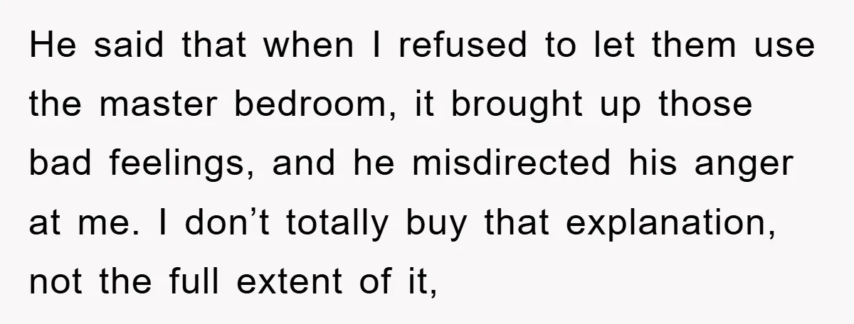 He said that when I refused to let them use the master bedroom, it brought up those bad feelings, and he misdirected his anger at me. I don’t totally buy...