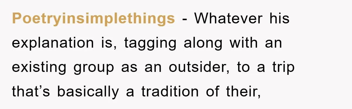 Poetryinsimplethings - Whatever his explanation is, tagging along with an existing group as an outsider, to a trip that’s basically a tradition of their,