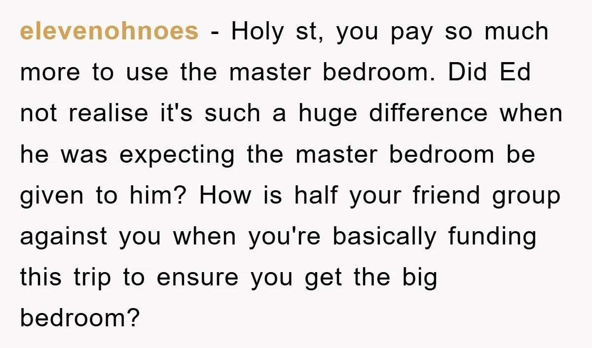 elevenohnoes - Holy st, you pay so much more to use the master bedroom. Did Ed not realise it's such a huge difference when he was expecting the master bedroom...