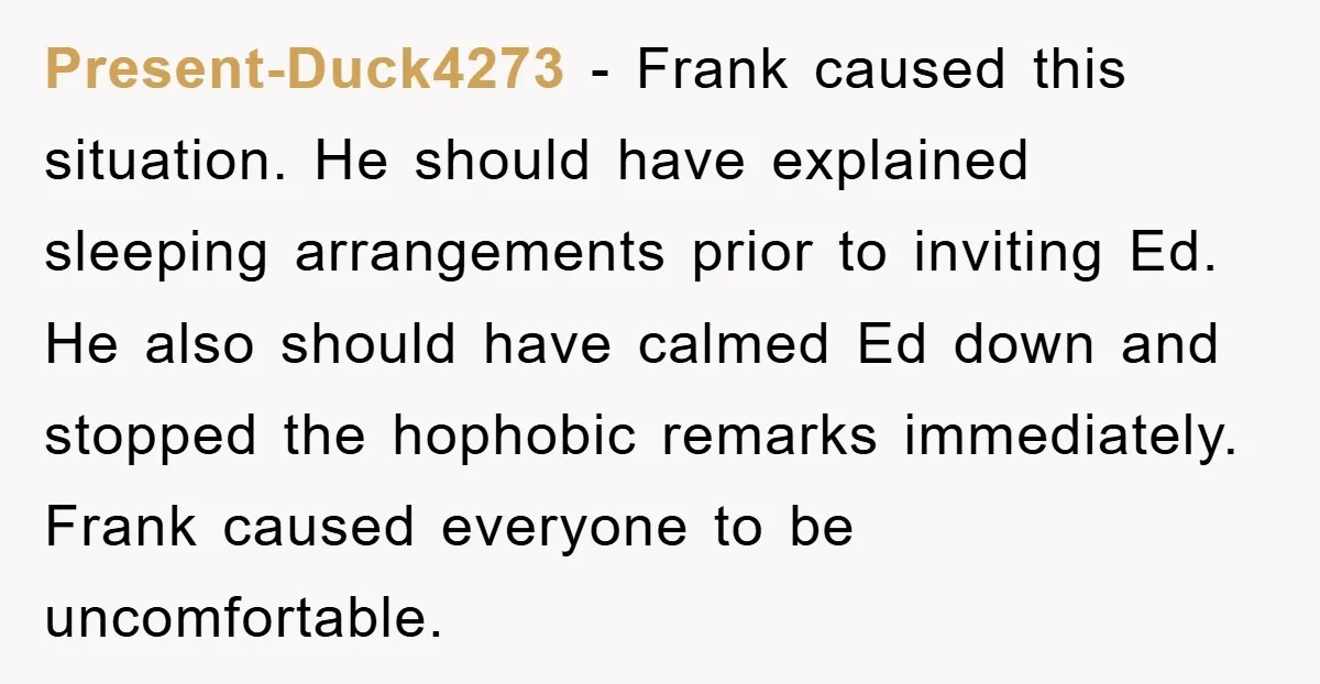 Present-Duck4273 - Frank caused this situation. He should have explained sleeping arrangements prior to inviting Ed. He also should have calmed Ed down and stopped the hophobic remarks immediately. Frank...