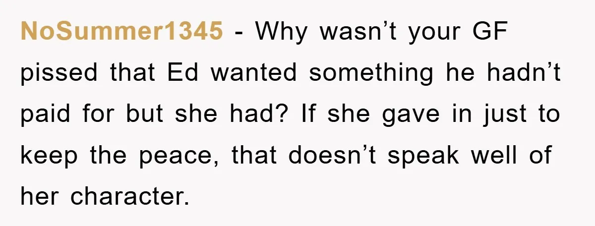 NoSummer1345 - Why wasn’t your GF pissed that Ed wanted something he hadn’t paid for but she had? If she gave in just to keep the peace, that doesn’t speak...