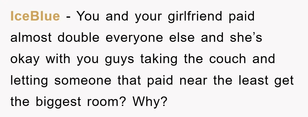 IceBlue - You and your girlfriend paid almost double everyone else and she’s okay with you guys taking the couch and letting someone that paid near the least get the...
