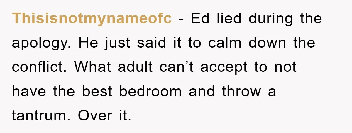 Thisisnotmynameofc - Ed lied during the apology. He just said it to calm down the conflict. What adult can’t accept to not have the best bedroom and throw a tantrum....