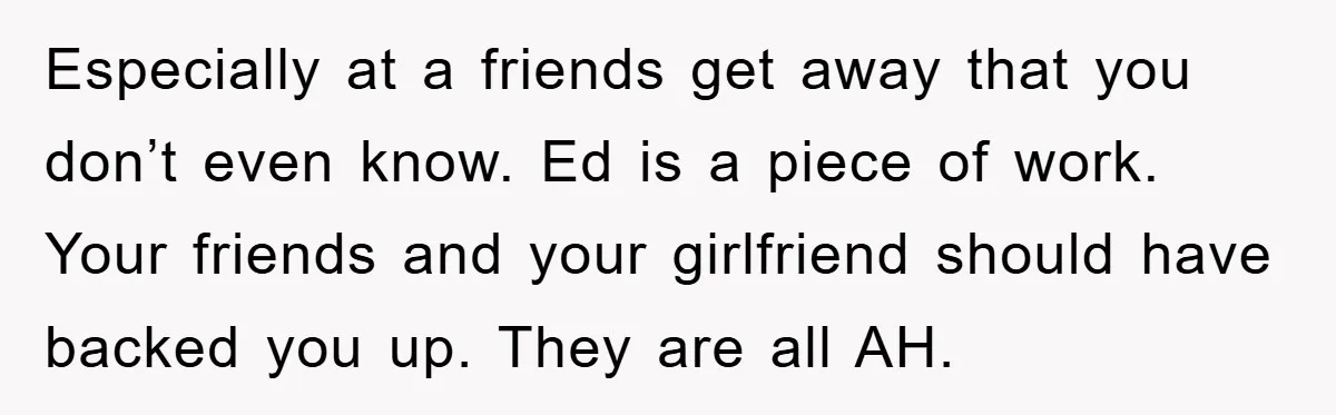 Especially at a friends get away that you don’t even know. Ed is a piece of work. Your friends and your girlfriend should have backed you up. They are all...