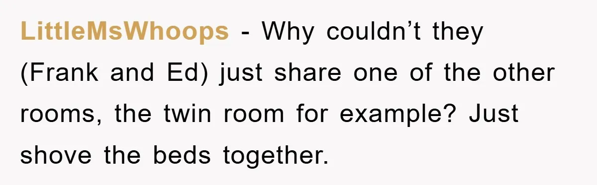 LittleMsWhoops - Why couldn’t they (Frank and Ed) just share one of the other rooms, the twin room for example? Just shove the beds together.