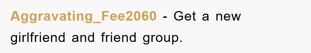 Aggravating_Fee2060 - Get a new girlfriend and friend group.