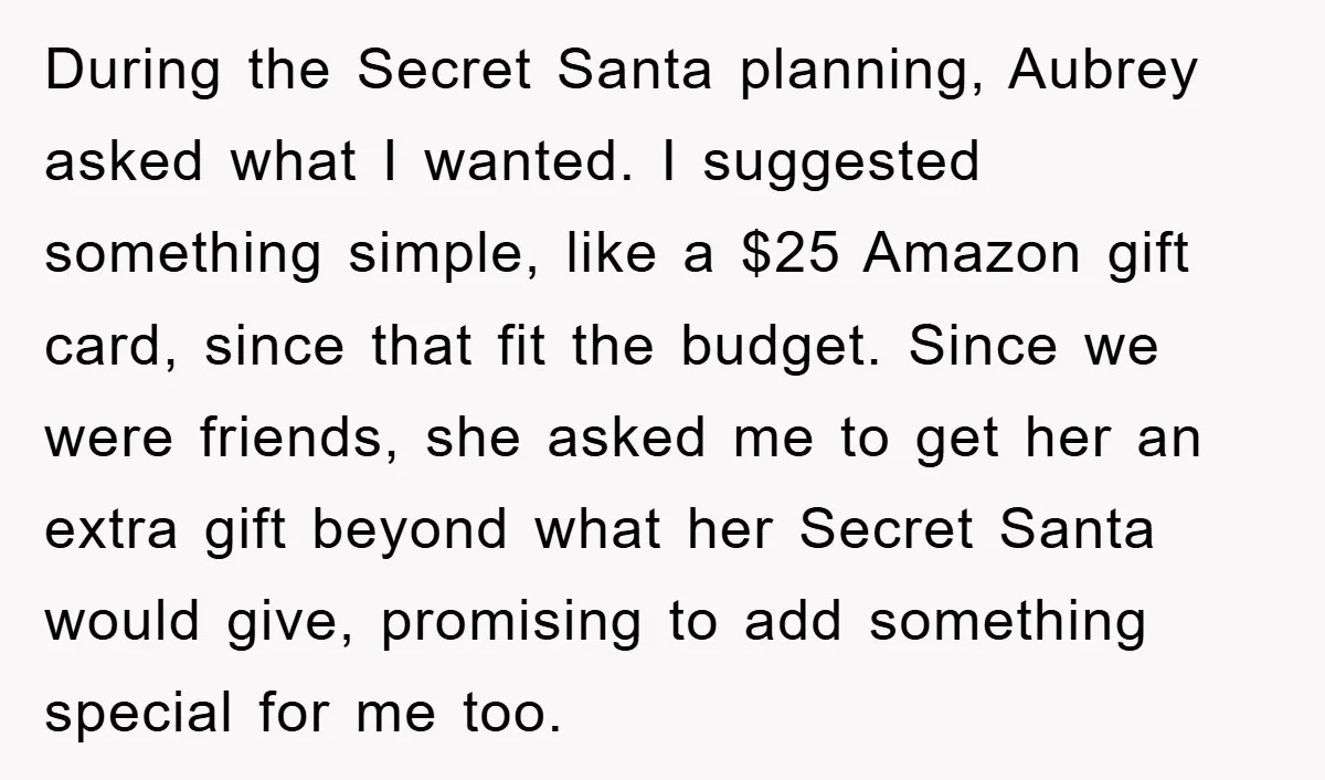 During the Secret Santa planning, Aubrey asked what I wanted. I suggested something simple, like a $25 Amazon gift card, since that fit the budget. Since we were friends, she...
