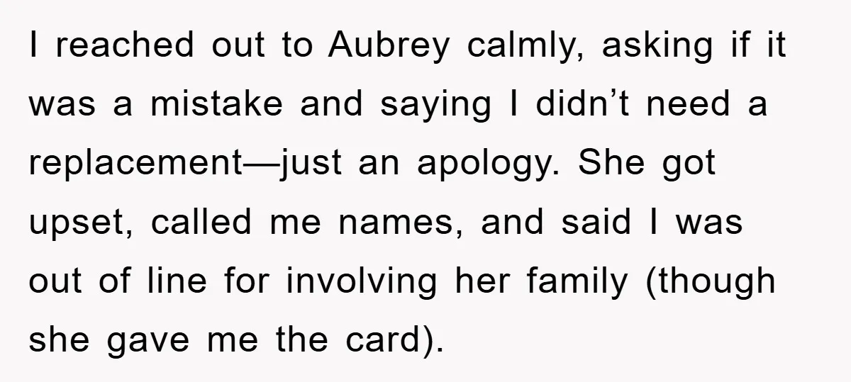 I reached out to Aubrey calmly, asking if it was a mistake and saying I didn’t need a replacement—just an apology. She got upset, called me names, and said I...