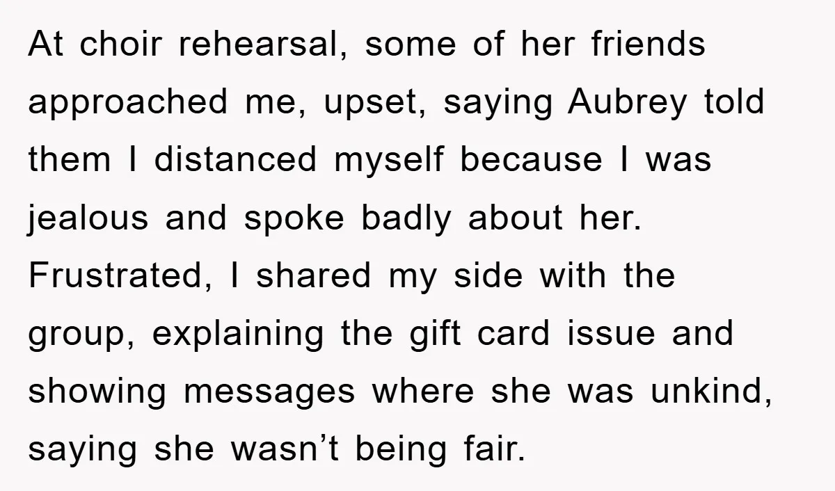 At choir rehearsal, some of her friends approached me, upset, saying Aubrey told them I distanced myself because I was jealous and spoke badly about her. Frustrated, I shared my...