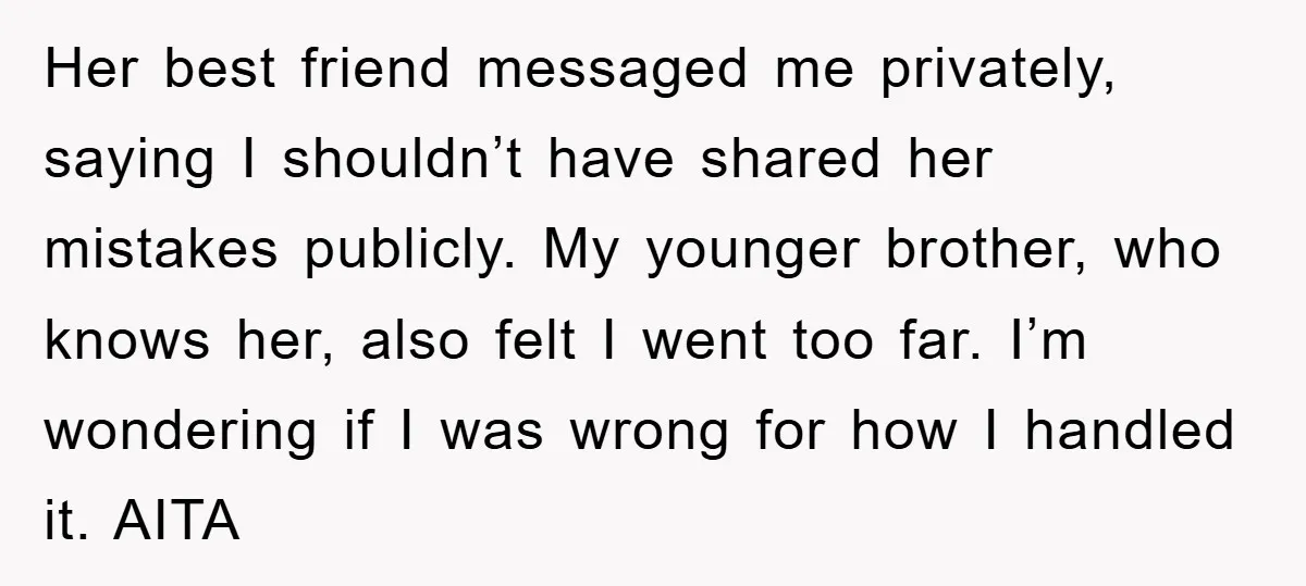Her best friend messaged me privately, saying I shouldn’t have shared her mistakes publicly. My younger brother, who knows her, also felt I went too far. I’m wondering if I...