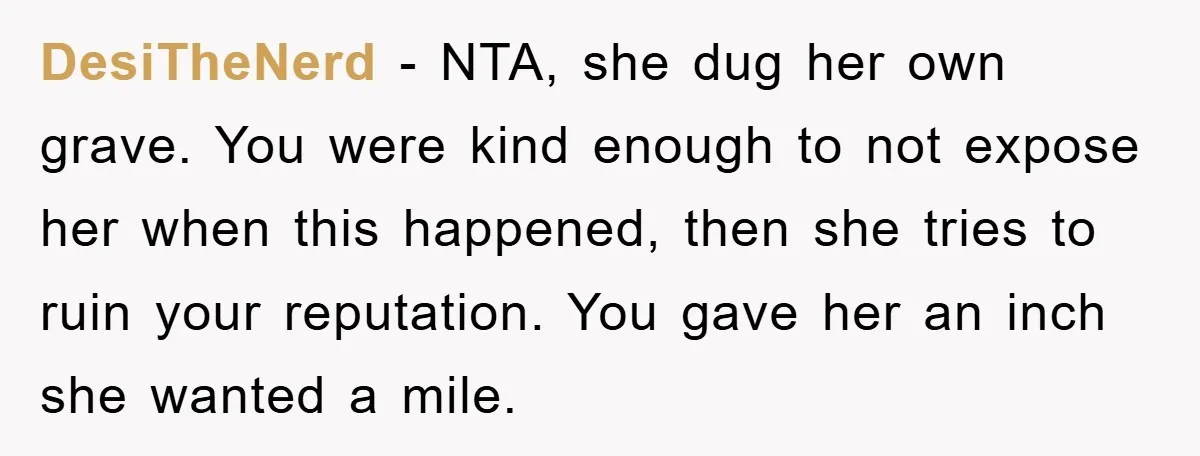DesiTheNerd − NTA, she dug her own grave. You were kind enough to not expose her when this happened, then she tries to ruin your reputation. You gave her an...