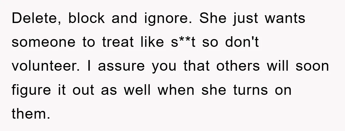Delete, block and ignore. She just wants someone to treat like s**t so don't volunteer. I assure you that others will soon figure it out as well when she turns...