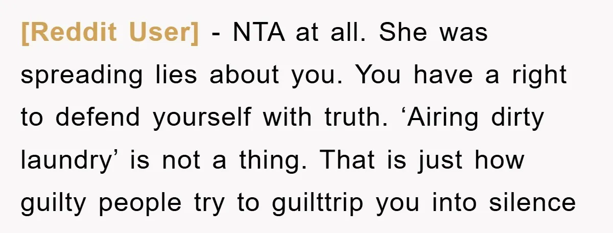 [Reddit User] − NTA at all. She was spreading lies about you. You have a right to defend yourself with truth. ‘Airing dirty laundry’ is not a thing. That is...