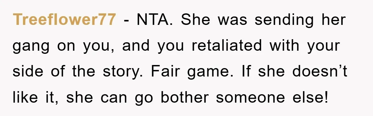 Treeflower77 − NTA. She was sending her gang on you, and you retaliated with your side of the story. Fair game. If she doesn’t like it, she can go bother...