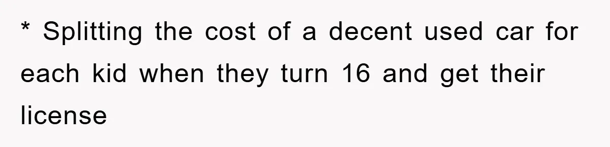 * Splitting the cost of a decent used car for each kid when they turn 16 and get their license