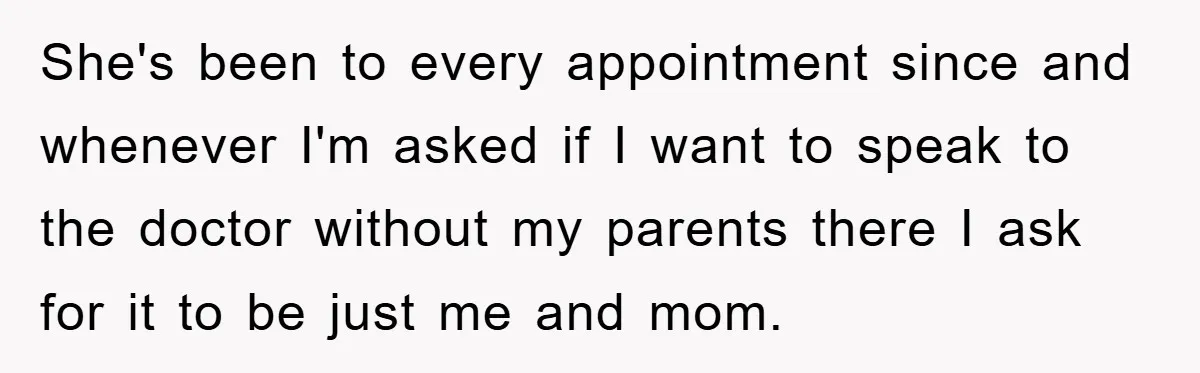 She's been to every appointment since and whenever I'm asked if I want to speak to the doctor without my parents there I ask for it to be just me...