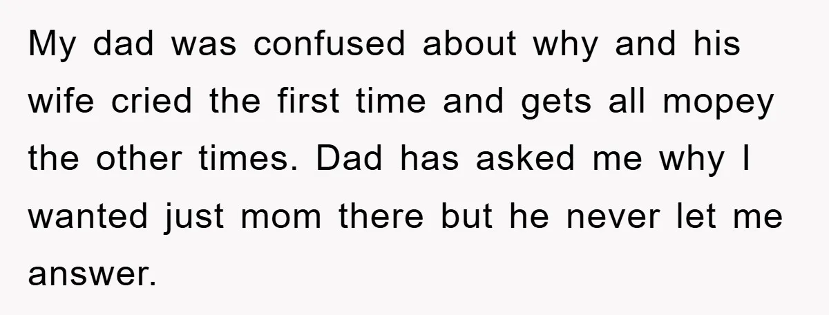 My dad was confused about why and his wife cried the first time and gets all mopey the other times. Dad has asked me why I wanted just mom there...