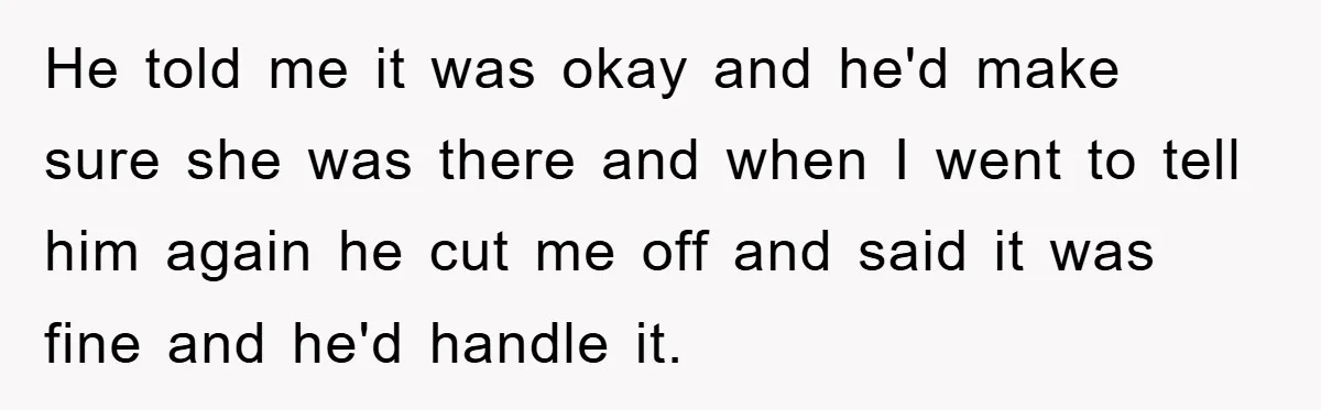 He told me it was okay and he'd make sure she was there and when I went to tell him again he cut me off and said it was fine...