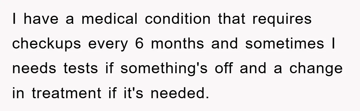 I have a medical condition that requires checkups every 6 months and sometimes I needs tests if something's off and a change in treatment if it's needed.