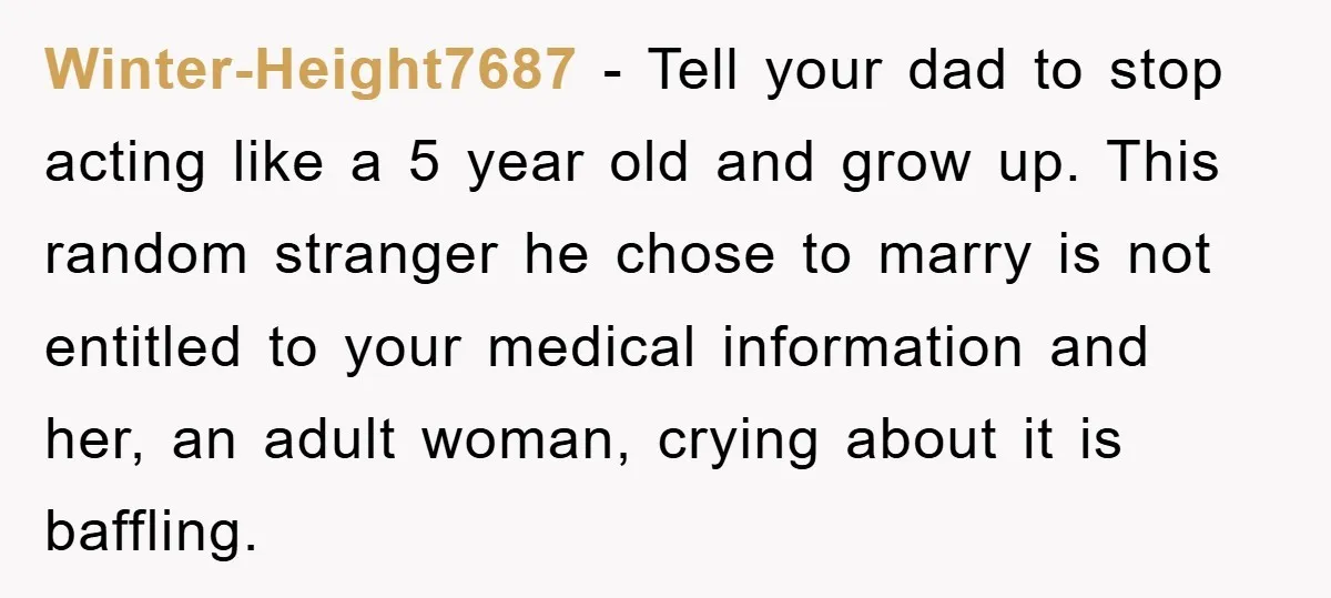 Winter-Height7687 − Tell your dad to stop acting like a 5 year old and grow up. This random stranger he chose to marry is not entitled to your medical information...
