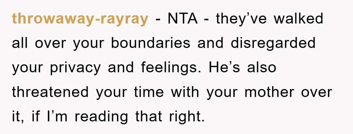 throwaway-rayray − NTA - they’ve walked all over your boundaries and disregarded your privacy and feelings. He’s also threatened your time with your mother over it, if I’m reading that...