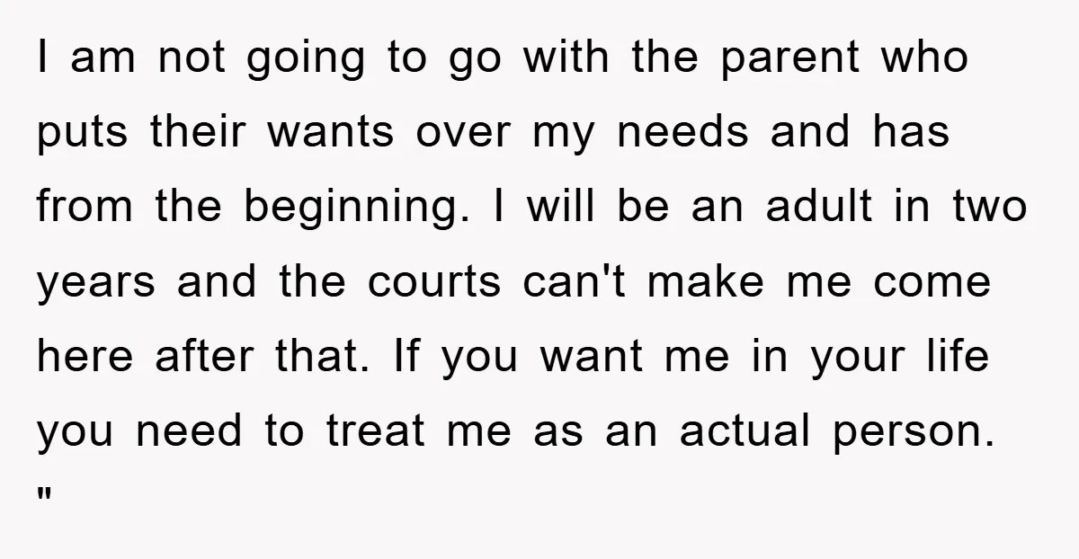 I am not going to go with the parent who puts their wants over my needs and has from the beginning. I will be an adult in two years and...