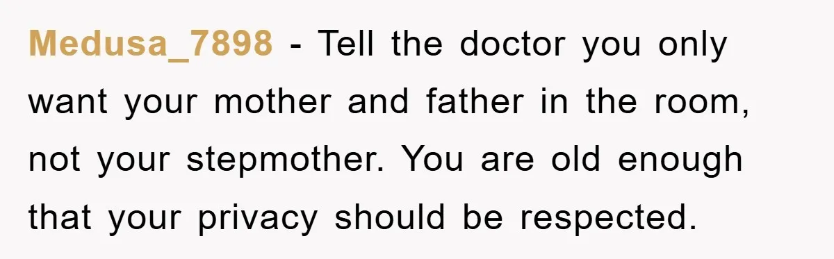 Medusa_7898 − Tell the doctor you only want your mother and father in the room, not your stepmother. You are old enough that your privacy should be respected.