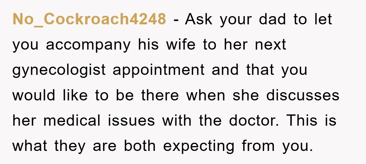 No_Cockroach4248 − Ask your dad to let you accompany his wife to her next gynecologist appointment and that you would like to be there when she discusses her medical issues...