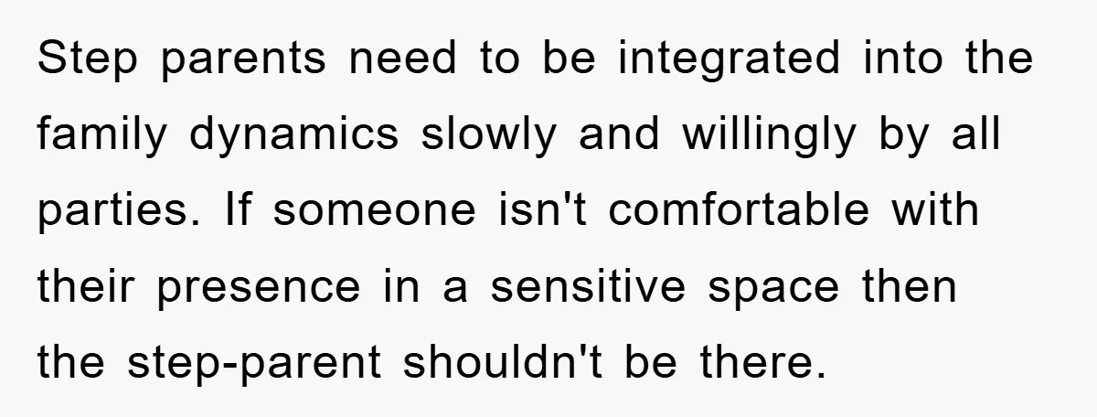 Step parents need to be integrated into the family dynamics slowly and willingly by all parties. If someone isn't comfortable with their presence in a sensitive space then the step-parent...