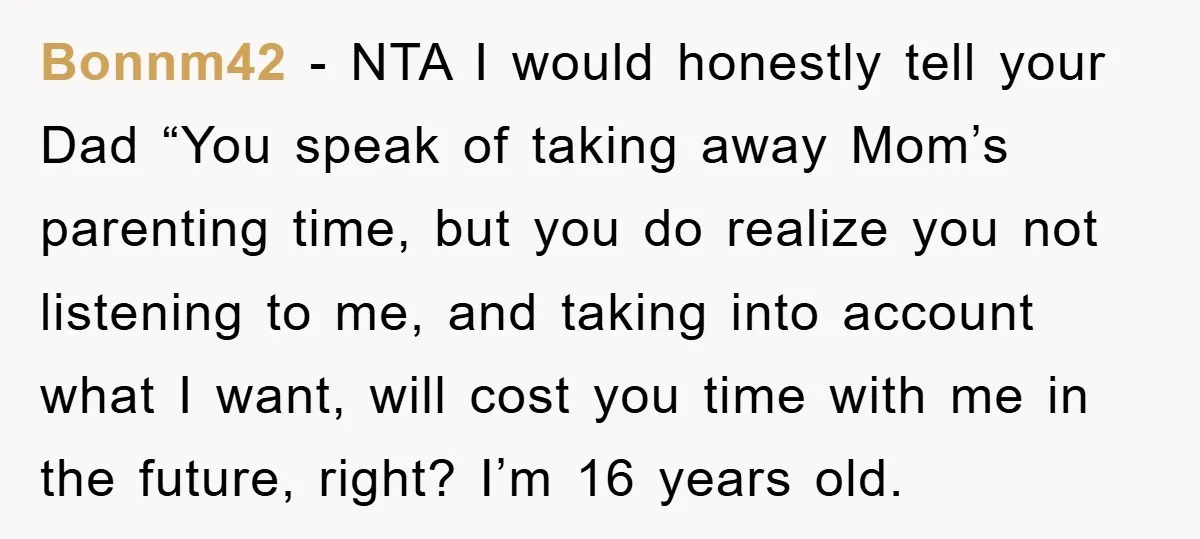 Bonnm42 − NTA I would honestly tell your Dad “You speak of taking away Mom’s parenting time, but you do realize you not listening to me, and taking into account...