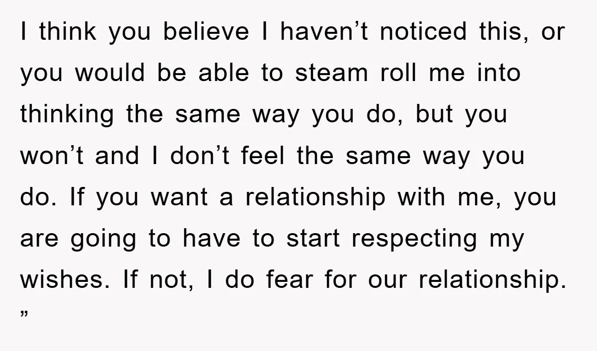 I think you believe I haven’t noticed this, or you would be able to steam roll me into thinking the same way you do, but you won’t and I don’t...