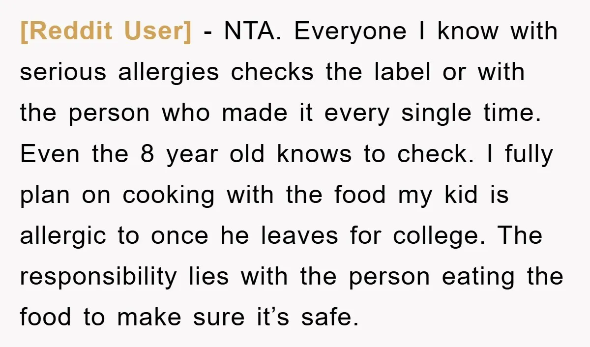 [Reddit User] − NTA. Everyone I know with serious allergies checks the label or with the person who made it every single time. Even the 8 year old knows to...