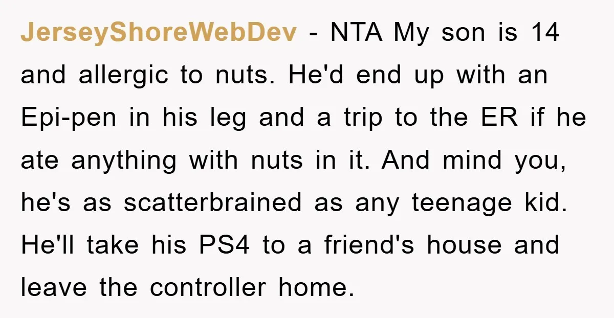 JerseyShoreWebDev − NTA My son is 14 and allergic to nuts. He'd end up with an Epi-pen in his leg and a trip to the ER if he ate anything...