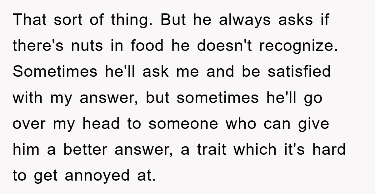 That sort of thing. But he always asks if there's nuts in food he doesn't recognize. Sometimes he'll ask me and be satisfied with my answer, but sometimes he'll go...