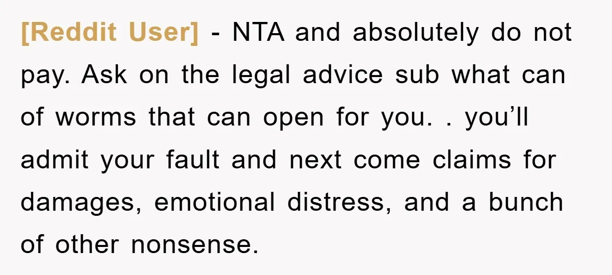 [Reddit User] − NTA and absolutely do not pay. Ask on the legal advice sub what can of worms that can open for you. . you’ll admit your fault and...