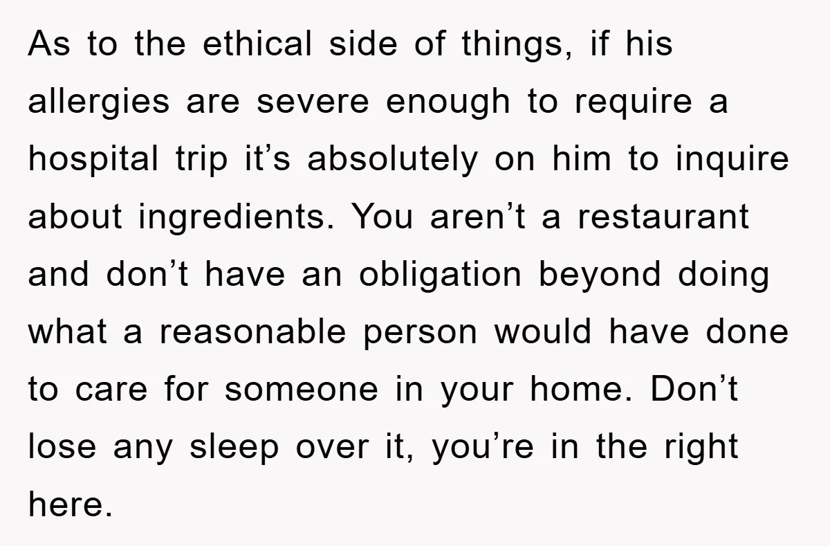 As to the ethical side of things, if his allergies are severe enough to require a hospital trip it’s absolutely on him to inquire about ingredients. You aren’t a restaurant...