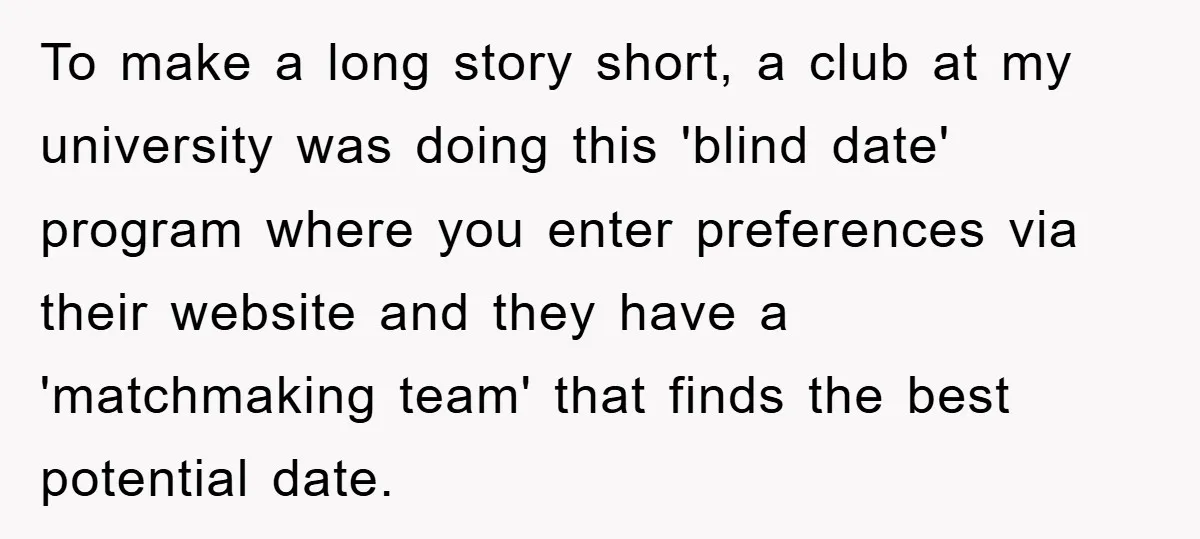 To make a long story short, a club at my university was doing this 'blind date' program where you enter preferences via their website and they have a 'matchmaking team'...