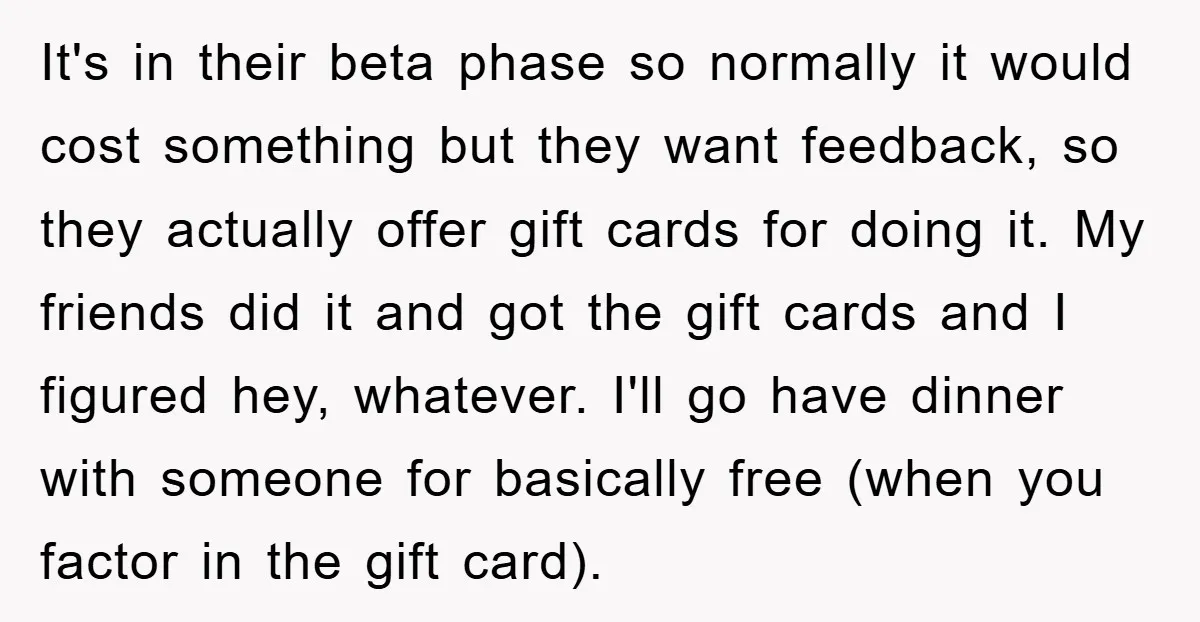 It's in their beta phase so normally it would cost something but they want feedback, so they actually offer gift cards for doing it. My friends did it and got...