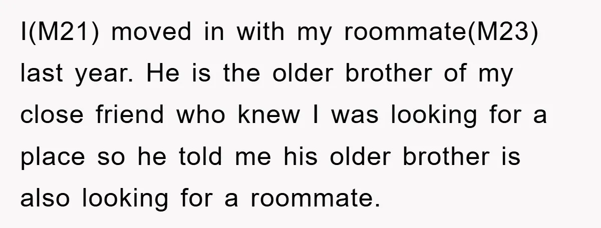 I(M21) moved in with my roommate(M23) last year. He is the older brother of my close friend who knew I was looking for a place so he told me his...