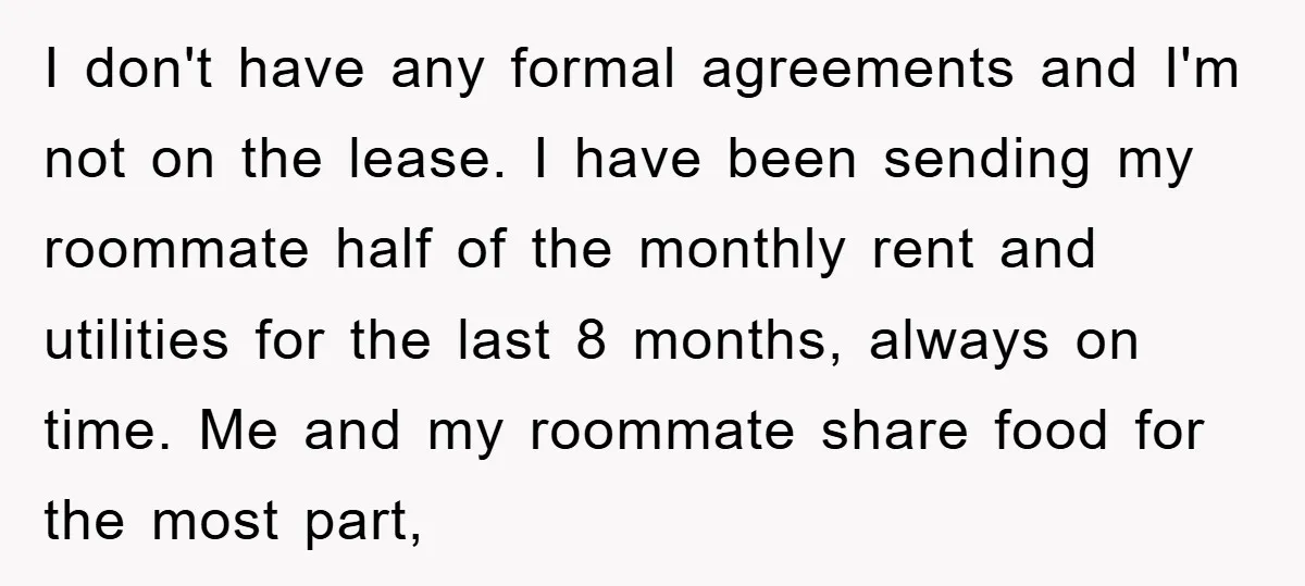 I don't have any formal agreements and I'm not on the lease. I have been sending my roommate half of the monthly rent and utilities for the last 8 months,...