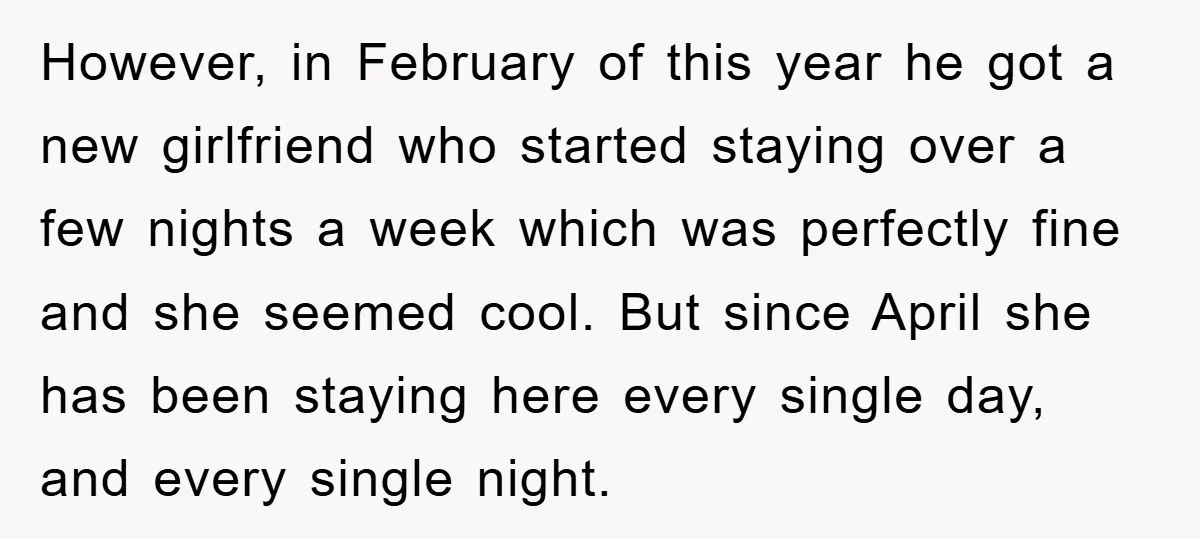 However, in February of this year he got a new girlfriend who started staying over a few nights a week which was perfectly fine and she seemed cool. But since...