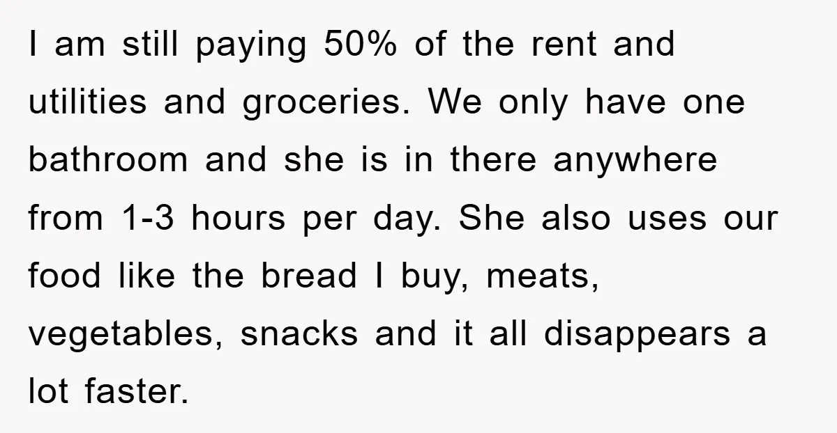 I am still paying 50% of the rent and utilities and groceries. We only have one bathroom and she is in there anywhere from 1-3 hours per day. She also...