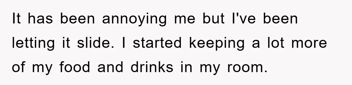 It has been annoying me but I've been letting it slide. I started keeping a lot more of my food and drinks in my room.